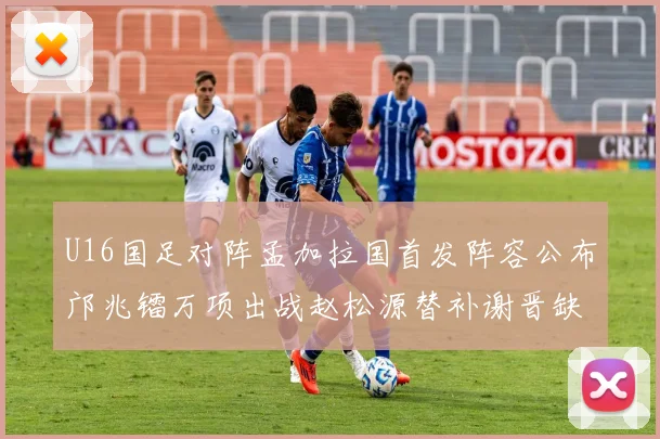 U16国足对阵孟加拉国首发阵容公布邝兆镭万项出战赵松源替补谢晋缺席