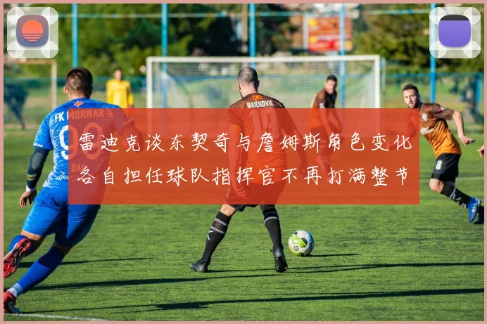 雷迪克谈东契奇与詹姆斯角色变化各自担任球队指挥官不再打满整节