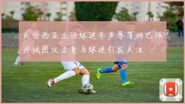 瓦伦西亚主场球迷齐声辱骂姆巴佩并试图攻击皇马球迷引发关注