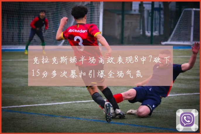 克拉克斯顿半场高效表现8中7砍下15分多次暴扣引爆全场气氛