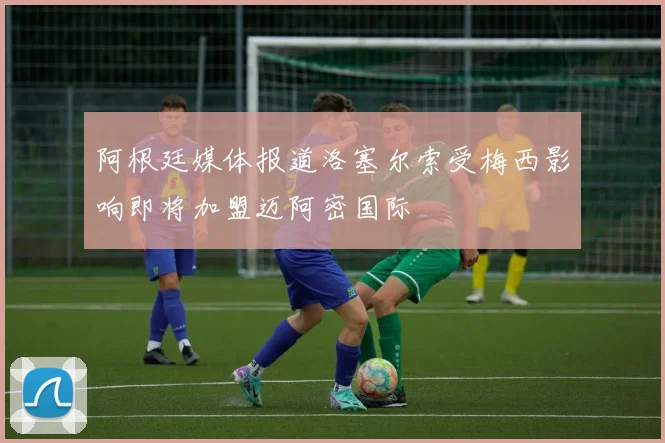 阿根廷媒体报道洛塞尔索受梅西影响即将加盟迈阿密国际