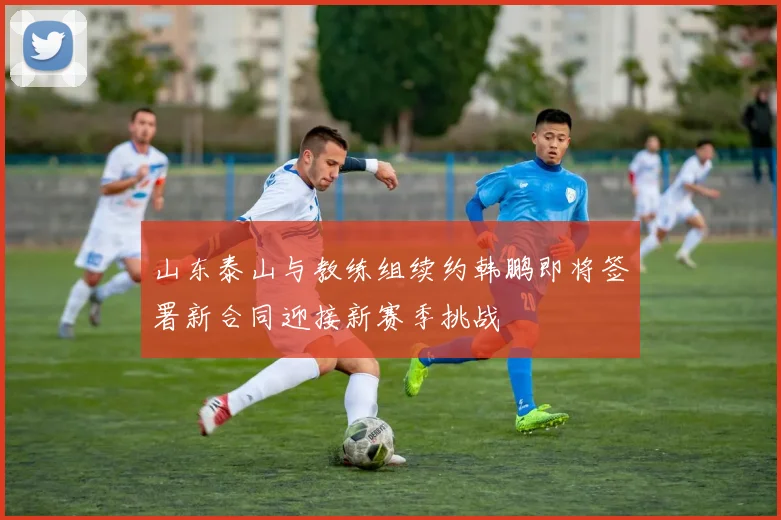 山东泰山与教练组续约韩鹏即将签署新合同迎接新赛季挑战