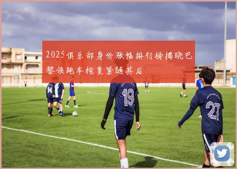 2025俱乐部身价涨幅排行榜揭晓巴黎领跑车枪皇紧随其后