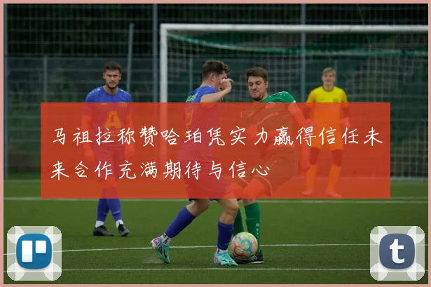 马祖拉称赞哈珀凭实力赢得信任未来合作充满期待与信心