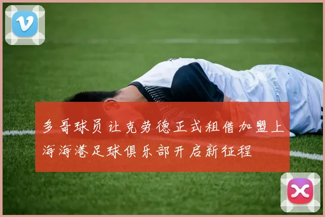 多哥球员让克劳德正式租借加盟上海海港足球俱乐部开启新征程