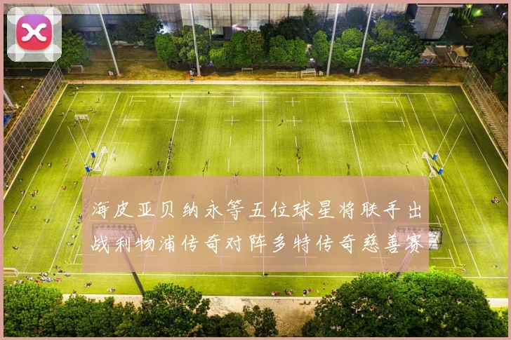 海皮亚贝纳永等五位球星将联手出战利物浦传奇对阵多特传奇慈善赛