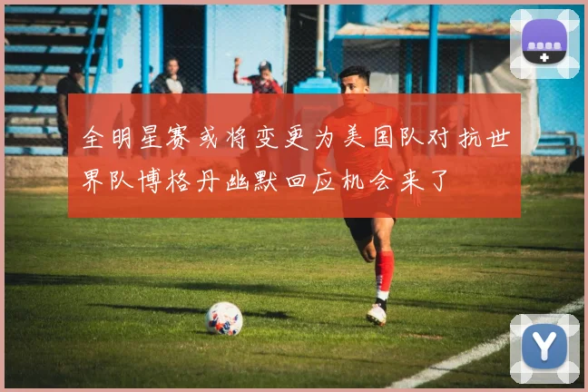全明星赛或将变更为美国队对抗世界队博格丹幽默回应机会来了