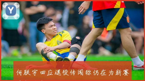 何朕宇回应退役传闻称仍在为新赛季努力备战