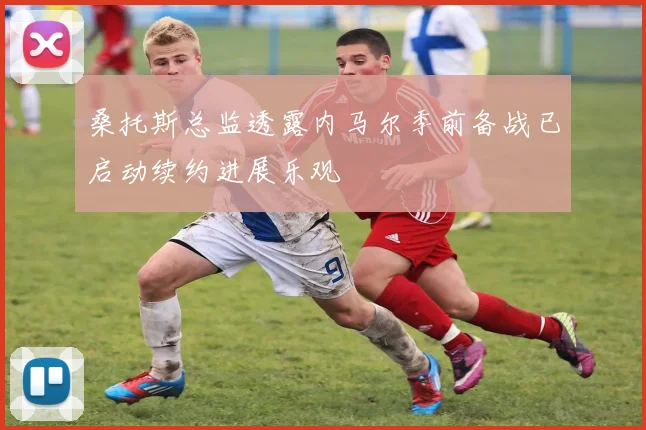 桑托斯总监透露内马尔季前备战已启动续约进展乐观