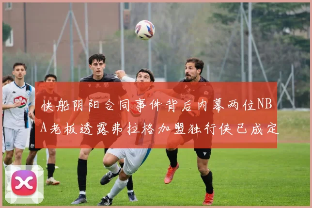 快船阴阳合同事件背后内幕两位NBA老板透露弗拉格加盟独行侠已成定局