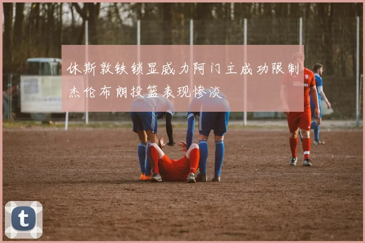 休斯敦铁锁显威力阿门主成功限制杰伦布朗投篮表现惨淡