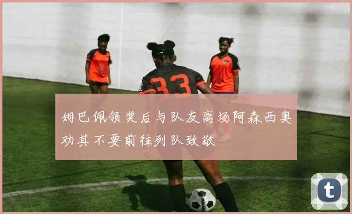 姆巴佩领奖后与队友离场阿森西奥劝其不要前往列队致敬