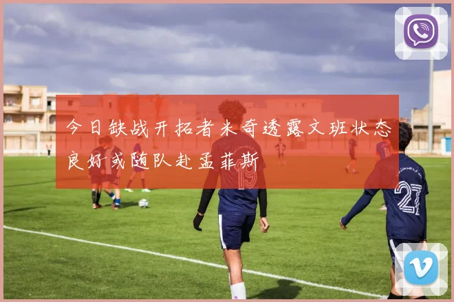 今日缺战开拓者米奇透露文班状态良好或随队赴孟菲斯