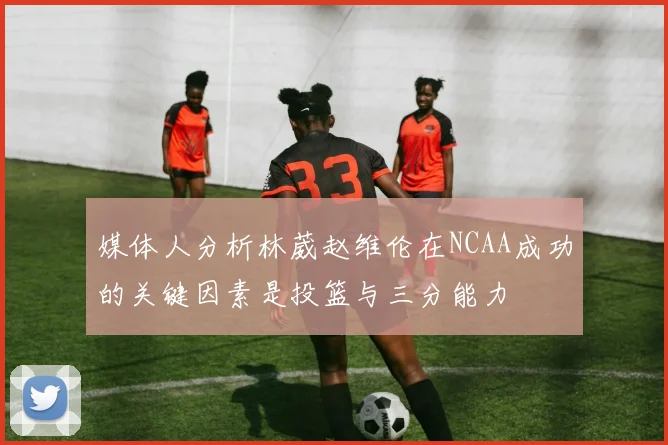媒体人分析林葳赵维伦在NCAA成功的关键因素是投篮与三分能力