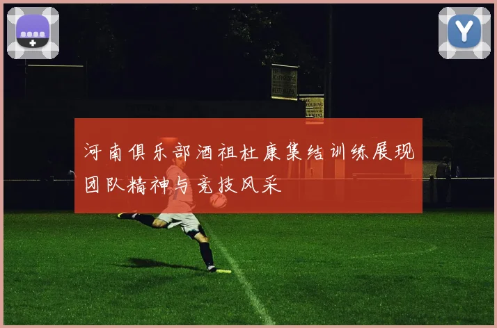 河南俱乐部酒祖杜康集结训练展现团队精神与竞技风采