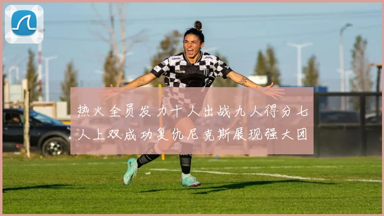 热火全员发力十人出战九人得分七人上双成功复仇尼克斯展现强大团队实力