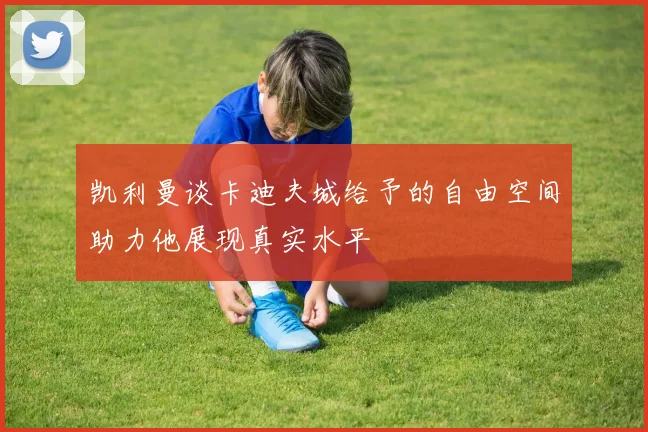 凯利曼谈卡迪夫城给予的自由空间助力他展现真实水平