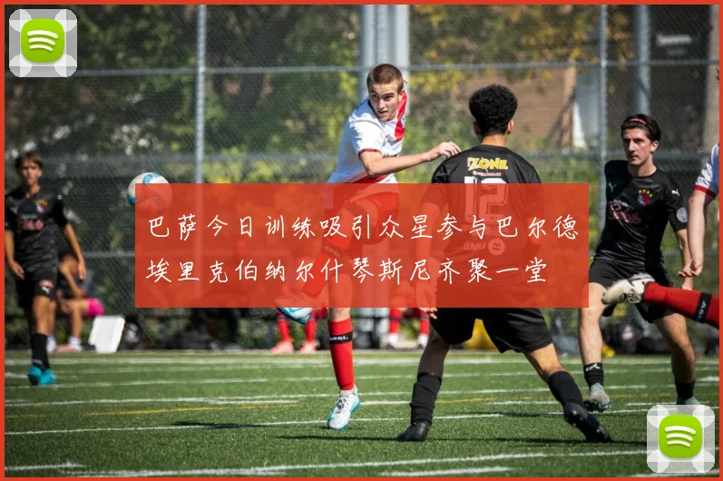 巴萨今日训练吸引众星参与巴尔德埃里克伯纳尔什琴斯尼齐聚一堂