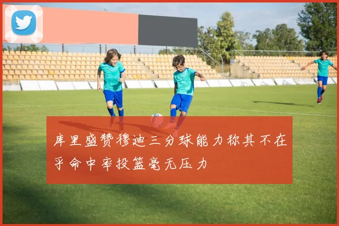库里盛赞穆迪三分球能力称其不在乎命中率投篮毫无压力