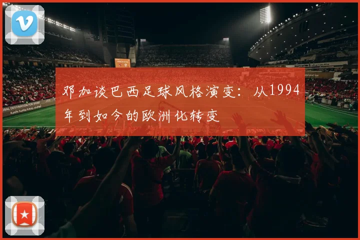 邓加谈巴西足球风格演变：从1994年到如今的欧洲化转变