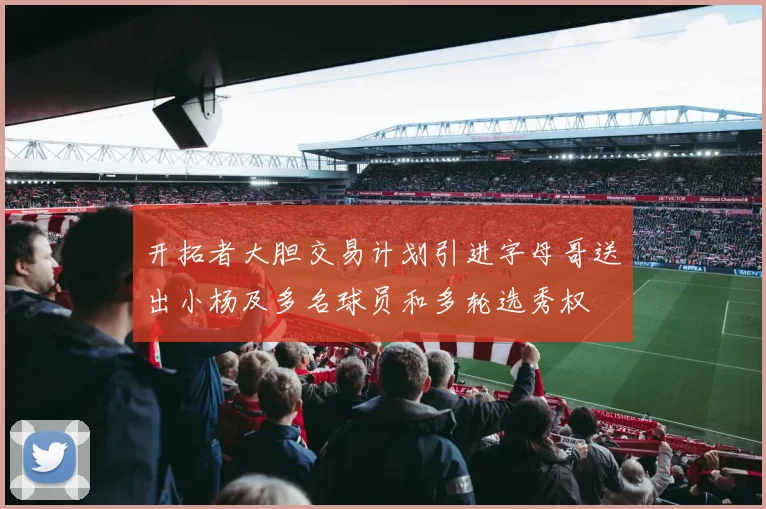 开拓者大胆交易计划引进字母哥送出小杨及多名球员和多轮选秀权