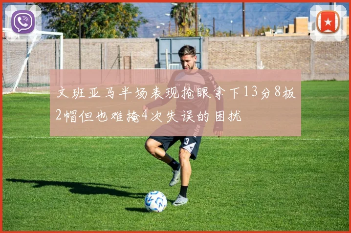 文班亚马半场表现抢眼拿下13分8板2帽但也难掩4次失误的困扰