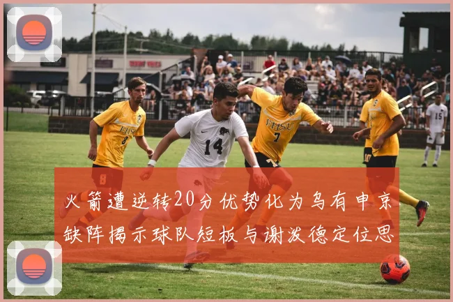 火箭遭逆转20分优势化为乌有申京缺阵揭示球队短板与谢泼德定位思考