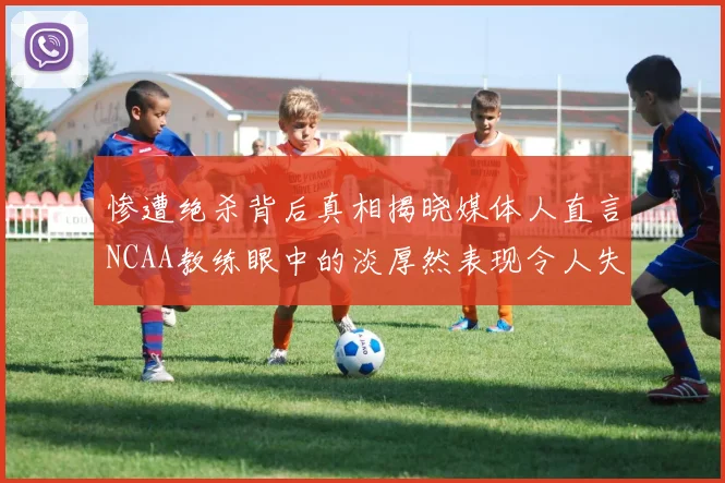 惨遭绝杀背后真相揭晓媒体人直言NCAA教练眼中的淡厚然表现令人失望
