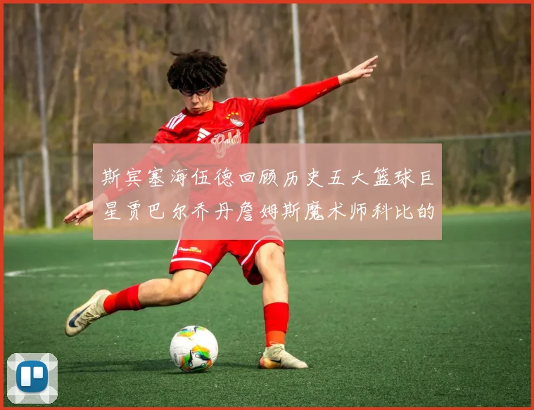 斯宾塞海伍德回顾历史五大篮球巨星贾巴尔乔丹詹姆斯魔术师科比的辉煌成就