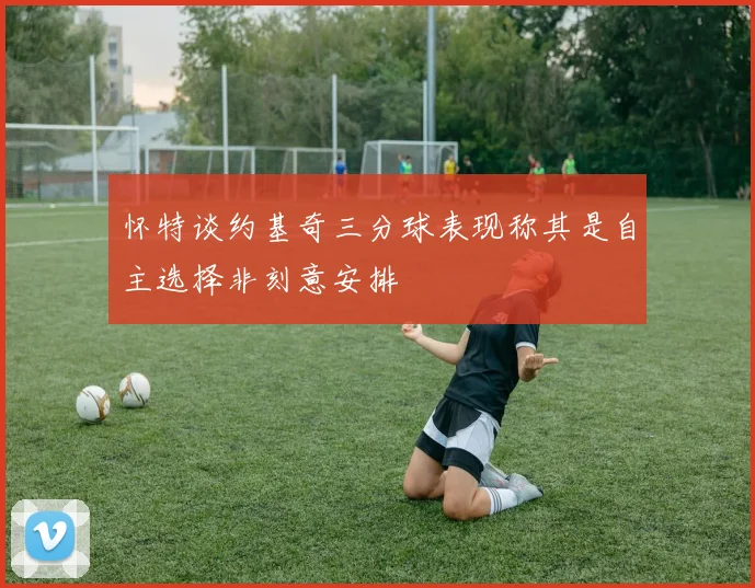 怀特谈约基奇三分球表现称其是自主选择非刻意安排