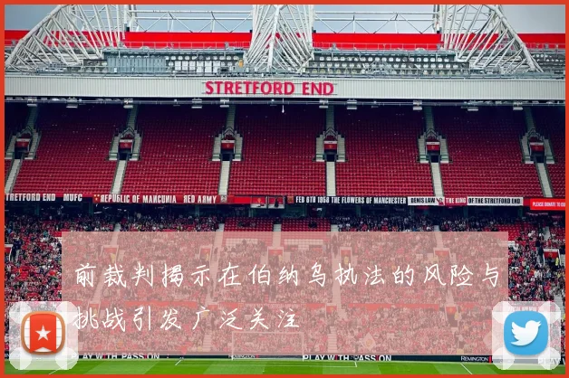 前裁判揭示在伯纳乌执法的风险与挑战引发广泛关注