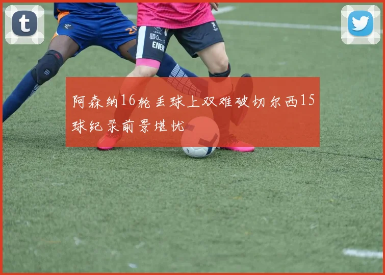 阿森纳16轮丢球上双难破切尔西15球纪录前景堪忧