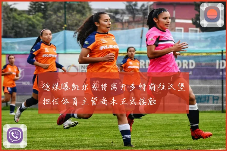 德媒曝凯尔或将离开多特前往汉堡担任体育主管尚未正式接触