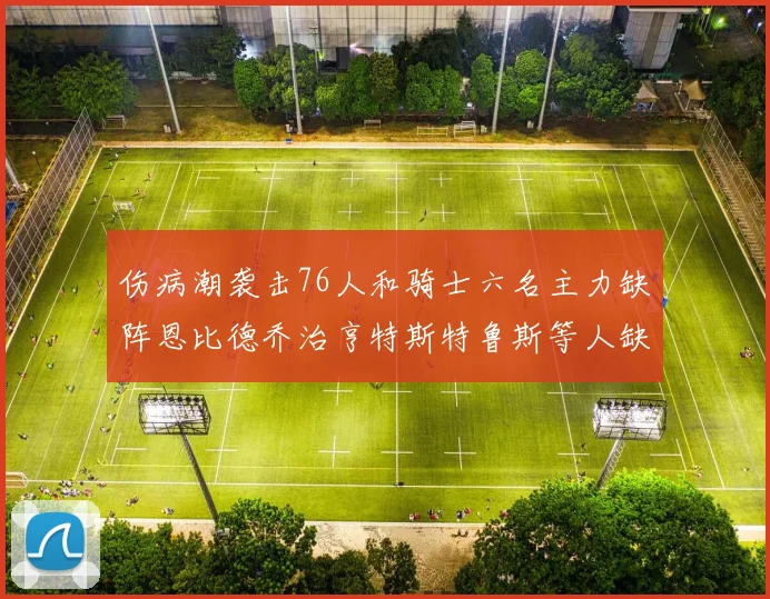 伤病潮袭击76人和骑士六名主力缺阵恩比德乔治亨特斯特鲁斯等人缺席