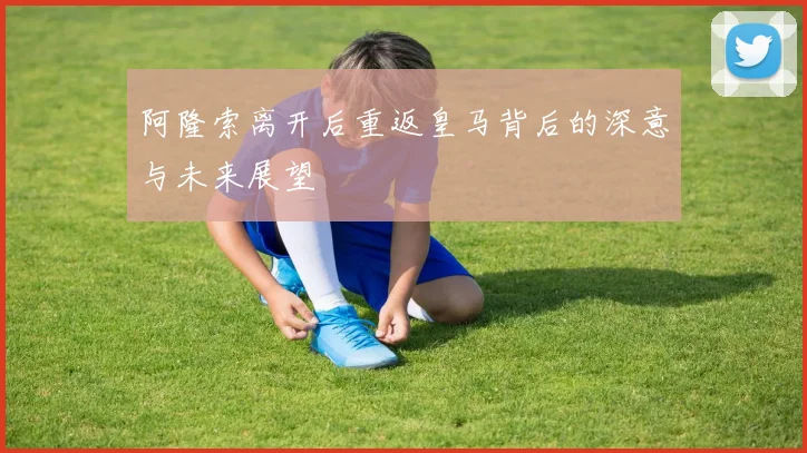 阿隆索离开后重返皇马背后的深意与未来展望