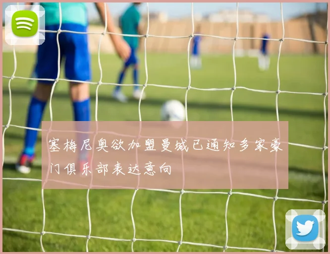 塞梅尼奥欲加盟曼城已通知多家豪门俱乐部表达意向