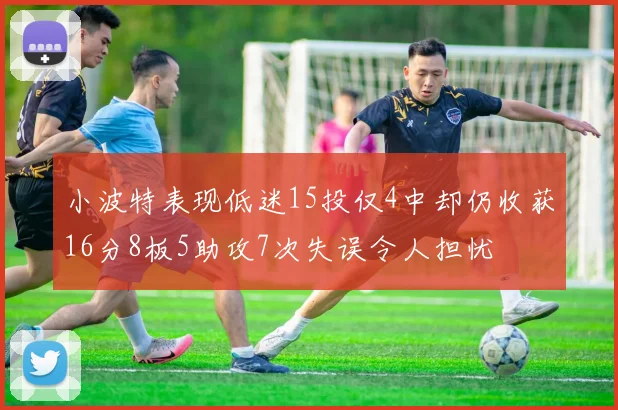 小波特表现低迷15投仅4中却仍收获16分8板5助攻7次失误令人担忧