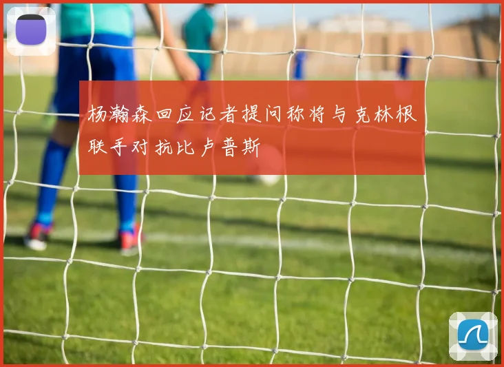 杨瀚森回应记者提问称将与克林根联手对抗比卢普斯