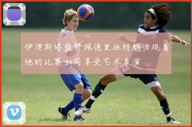伊涅斯塔盛赞佩德里独特魅力观看他的比赛如同享受艺术表演