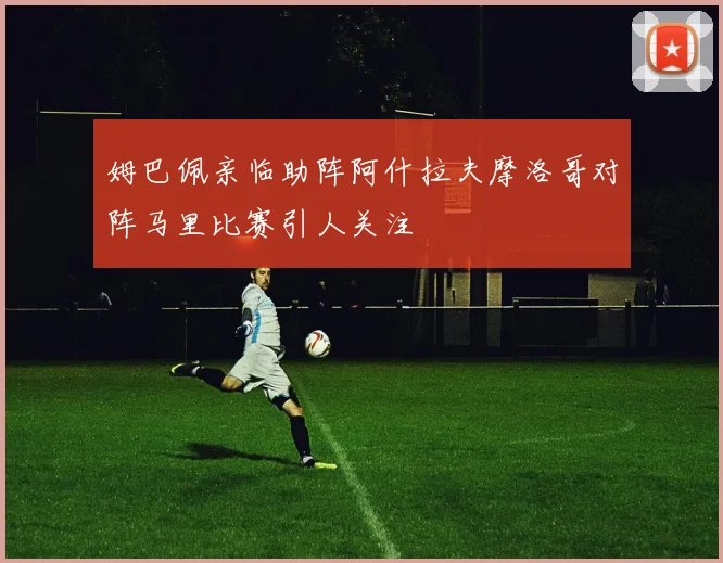 姆巴佩亲临助阵阿什拉夫摩洛哥对阵马里比赛引人关注