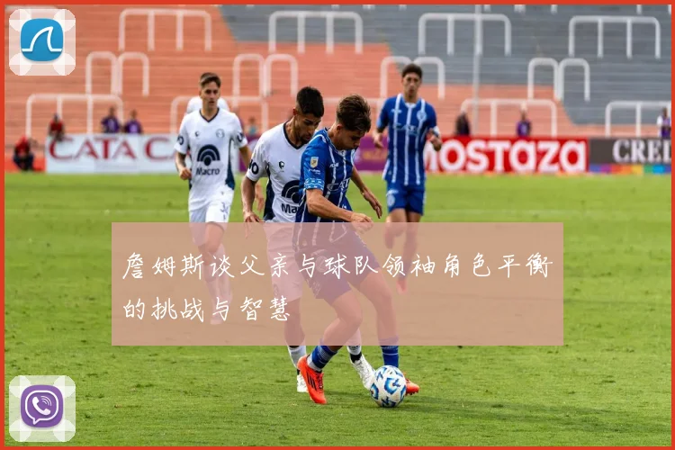 詹姆斯谈父亲与球队领袖角色平衡的挑战与智慧