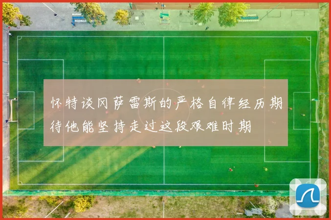 怀特谈冈萨雷斯的严格自律经历期待他能坚持走过这段艰难时期