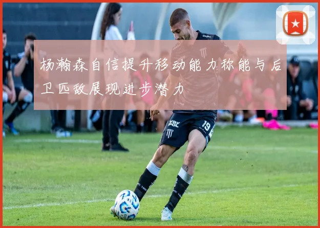 杨瀚森自信提升移动能力称能与后卫匹敌展现进步潜力