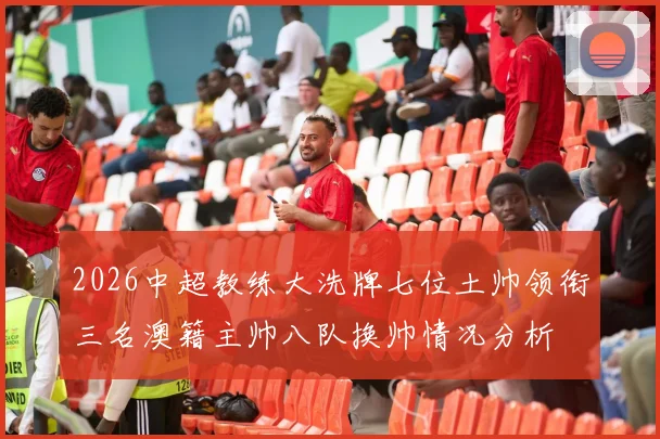 2026中超教练大洗牌七位土帅领衔三名澳籍主帅八队换帅情况分析