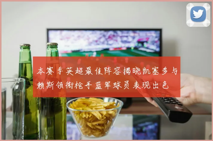 本赛季英超最佳阵容揭晓凯塞多与赖斯领衔枪手蓝军球员表现出色