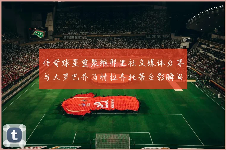 传奇球星重聚维耶里社交媒体分享与大罗巴乔马特拉齐托蒂合影瞬间